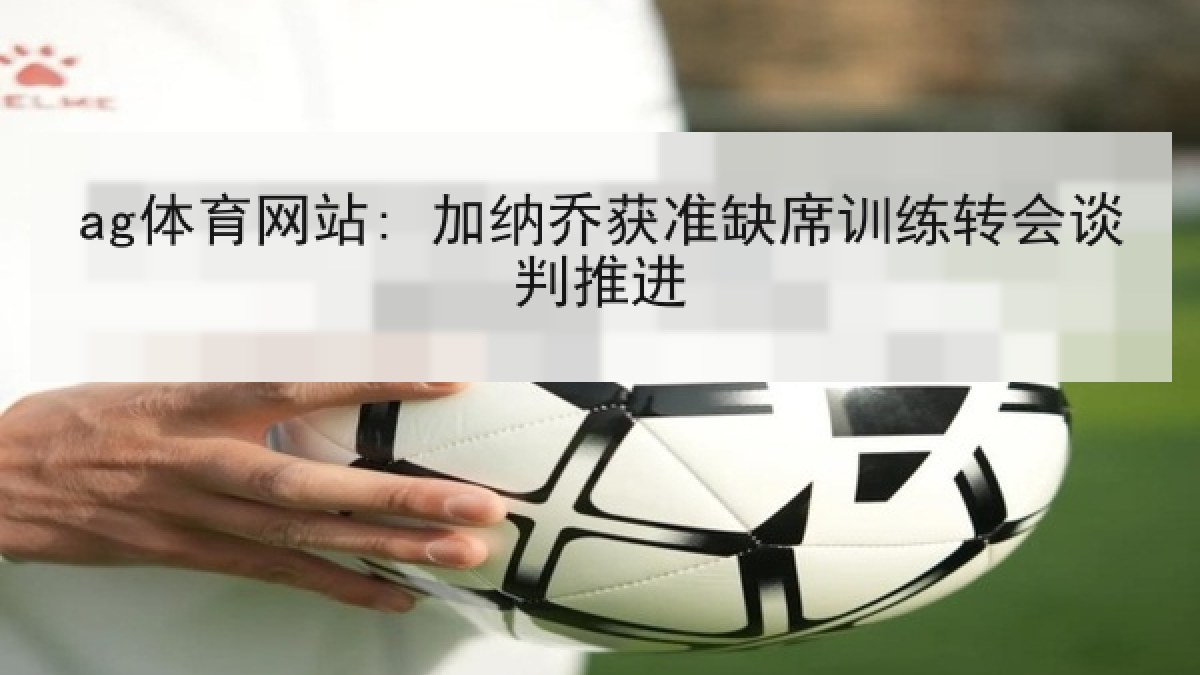 ag体育网站: 加纳乔获准缺席训练转会谈判推进