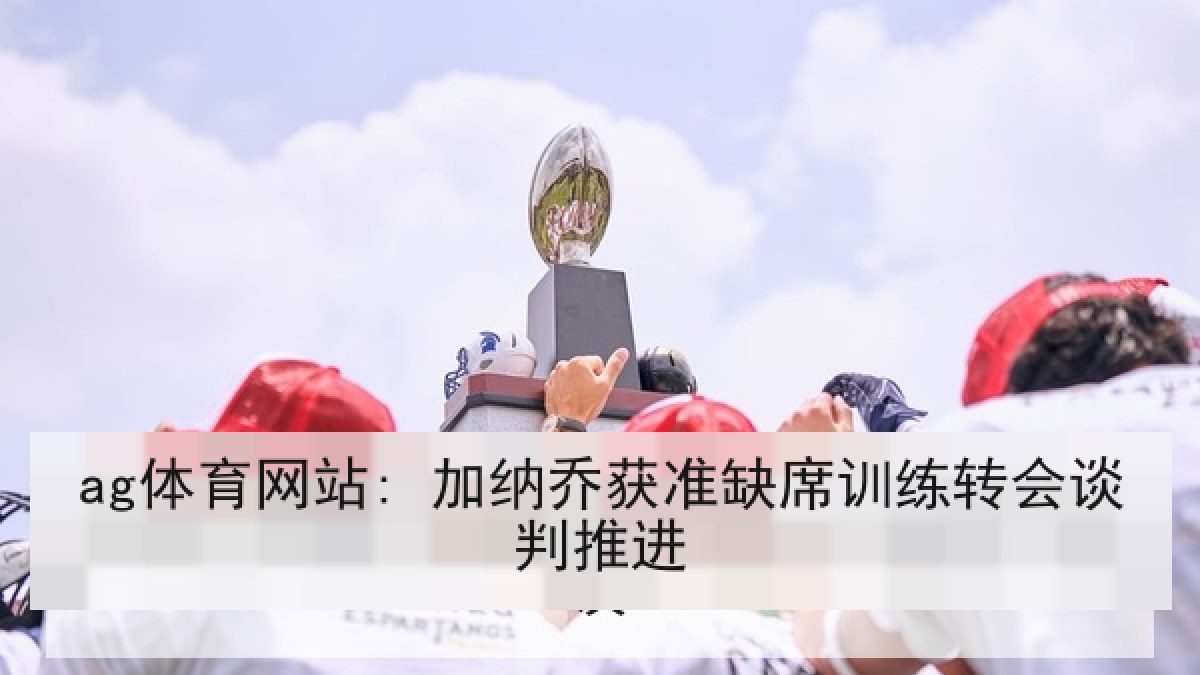 ag体育网站: 加纳乔获准缺席训练转会谈判推进