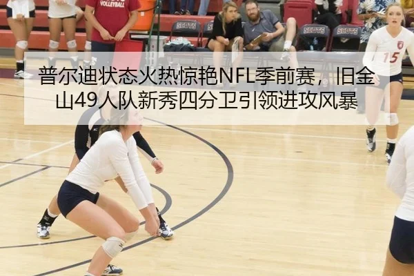 普尔迪状态火热惊艳NFL季前赛，旧金山49人队新秀四分卫引领进攻风暴