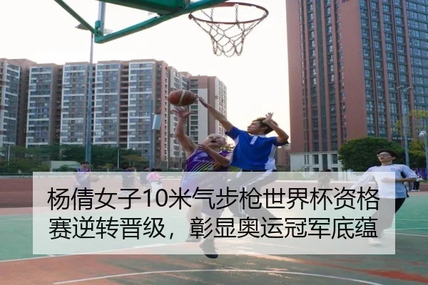 杨倩女子10米气步枪世界杯资格赛逆转晋级，彰显奥运冠军底蕴