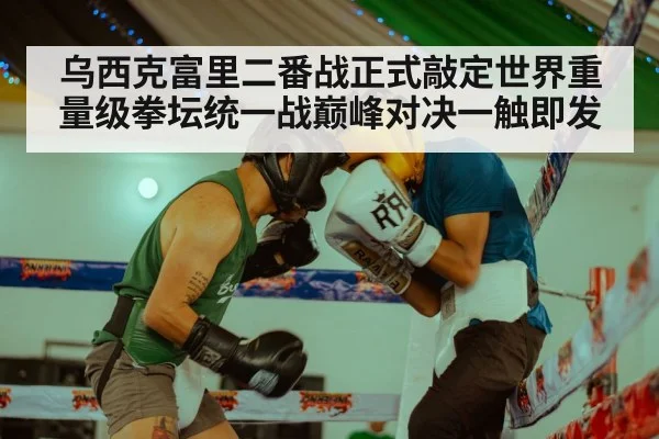 乌西克富里二番战正式敲定世界重量级拳坛统一战巅峰对决一触即发